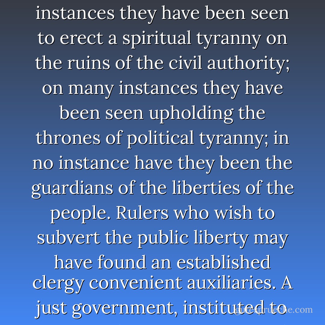 What influence, in fact, have ecclesiastical establishments had on society? In some instances they have been seen to erect a spiritual tyranny on the ruins of the civil authority; on many instances they have been seen upholding the thrones of political tyranny; in no instance have they been the guardians of the liberties of the people. Rulers who wish to subvert the public liberty may have found an established clergy convenient auxiliaries. A just government, instituted to secure and perpetuate it, needs them not. - James Madison