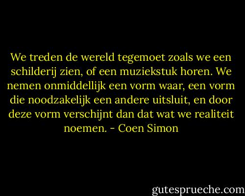 We treden de wereld tegemoet zoals we een schilderij zien, of een muziekstuk horen. We nemen onmiddellijk een vorm waar, een vorm die noodzakelijk een andere uitsluit, en door deze vorm verschijnt dan dat wat we realiteit noemen. - Coen Simon