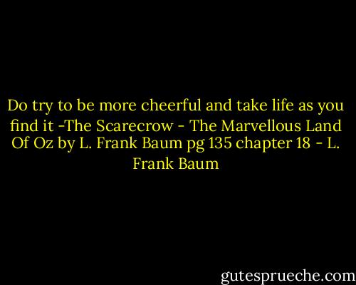 Do try to be more cheerful and take life as you find it -The Scarecrow - The Marvellous Land Of Oz by L. Frank Baum pg 135 chapter 18 - L. Frank Baum