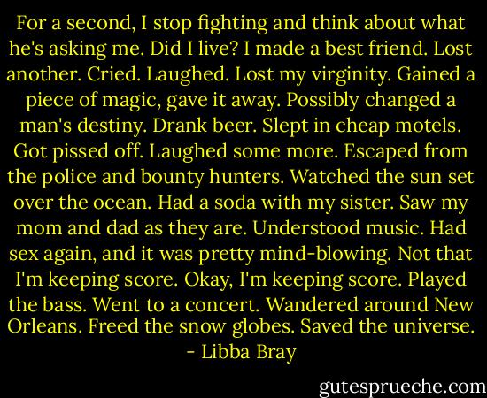 For a second, I stop fighting and think about what he's asking me. Did I live? I made a best friend. Lost another. Cried. Laughed. Lost my virginity. Gained a piece of magic, gave it away. Possibly changed a man's destiny. Drank beer. Slept in cheap motels. Got pissed off. Laughed some more. Escaped from the police and bounty hunters. Watched the sun set over the ocean. Had a soda with my sister. Saw my mom and dad as they are. Understood music. Had sex again, and it was pretty mind-blowing. Not that I'm keeping score. Okay, I'm keeping score. Played the bass. Went to a concert. Wandered around New Orleans. Freed the snow globes. Saved the universe. - Libba Bray