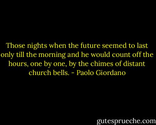 Those nights when the future seemed to last only till the morning and he would count off the hours, one by one, by the chimes of distant church bells. - Paolo Giordano