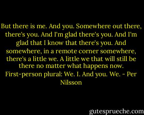 But there is me.<br />And you. Somewhere out there, there's you.<br />And I'm glad there's you. And I'm glad that I know that<br />there's you.<br />And somewhere, in a remote corner somewhere,<br />there's a little we. A little we that will still be there no matter<br />what happens now.<br />First-person plural: We.<br />I. And you.<br />We. - Per Nilsson