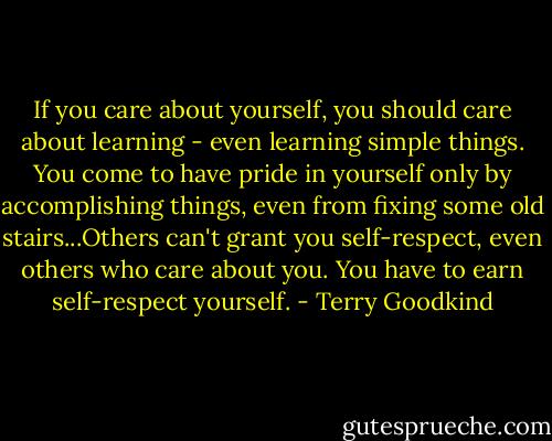 If you care about yourself, you should care about learning - even learning simple things. You come to have pride in yourself only by accomplishing things, even from fixing some old stairs...Others can't grant you self-respect, even others who care about you. You have to earn self-respect yourself. - Terry Goodkind
