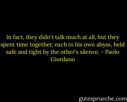 In fact, they didn't talk much at all, but they spent time together, each in his own abyss, held safe and tight by the other's silence. - Paolo Giordano