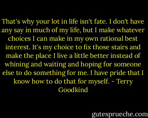 That's why your lot in life isn't fate. I don't have any say in much of my life, but I make whatever choices I can make in my own rational best interest. It's my choice to fix those stairs and make the place I live a little better instead of whining and waiting and hoping for someone else to do something for me. I have pride that I know how to do that for myself. - Terry Goodkind