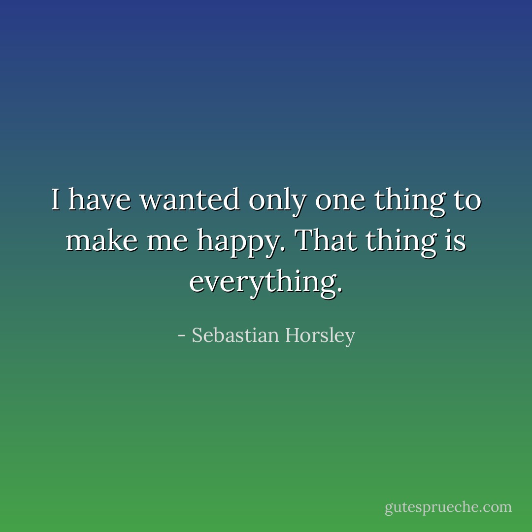 I have wanted only one thing to make me happy. That thing is everything. - Sebastian Horsley