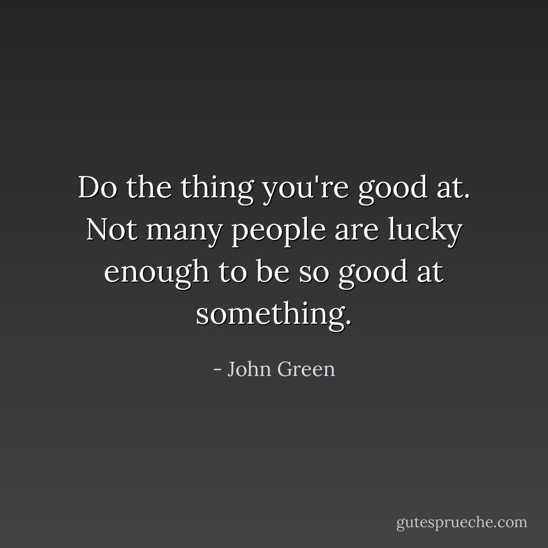 Do the thing you're good at. Not many people are lucky enough to be so good at something. - John Green