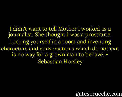 I didn't want to tell Mother I worked as a journalist. She thought I was a prostitute. Locking yourself in a room and inventing characters and conversations which do not exit is no way for a grown man to behave. - Sebastian Horsley