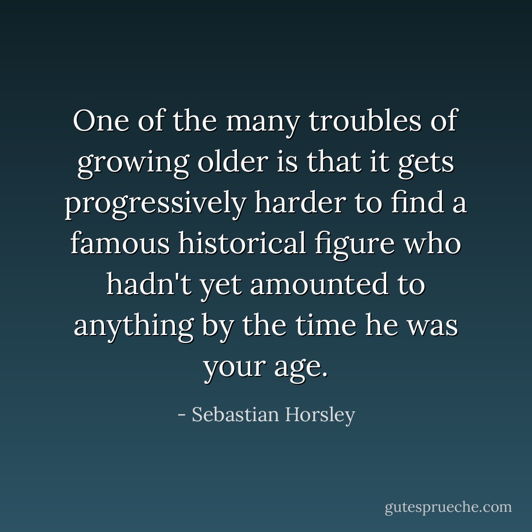 One of the many troubles of growing older is that it gets progressively harder to find a famous historical figure who hadn't yet amounted to anything by the time he was your age. - Sebastian Horsley