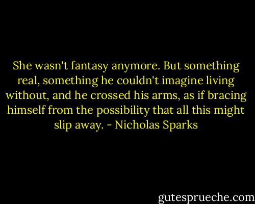 She wasn't fantasy anymore. But something real, something he couldn't imagine living without, and he crossed his arms, as if bracing himself from the possibility that all this might slip away. - Nicholas Sparks