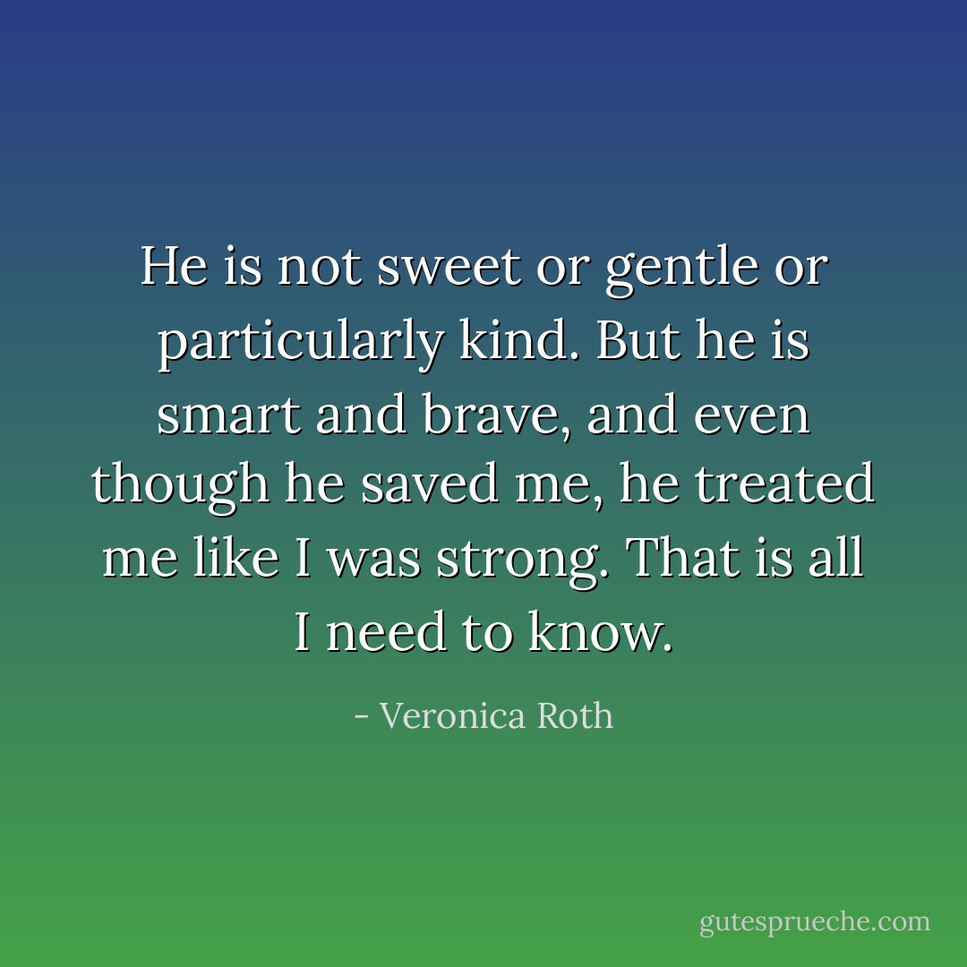 He is not sweet or gentle or particularly kind. But he is smart and brave, and even though he saved me, he treated me like I was strong. That is all I need to know. - Veronica Roth
