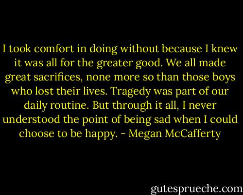 I took comfort in doing without because I knew it was all for the greater good. We all made great sacrifices, none more so than those boys who lost their lives. Tragedy was part of our daily routine. But through it all, I never understood the point of being sad when I could choose to be happy. - Megan McCafferty