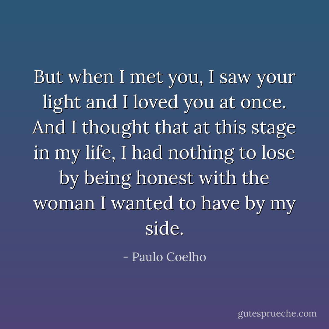 But when I met you, I saw your light and I loved you at once. And I thought that at this stage in my life, I had nothing to lose by being honest with the woman I wanted to have by my side. - Paulo Coelho