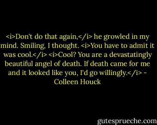 <i>Don't do that again,</i> he growled in my mind.<br />Smiling, I thought. <i>You have to admit it was cool.</i><br /><i>Cool? You are a devastatingly beautiful angel of death. If death came for me and it looked like you, I'd go willingly.</i> - Colleen Houck