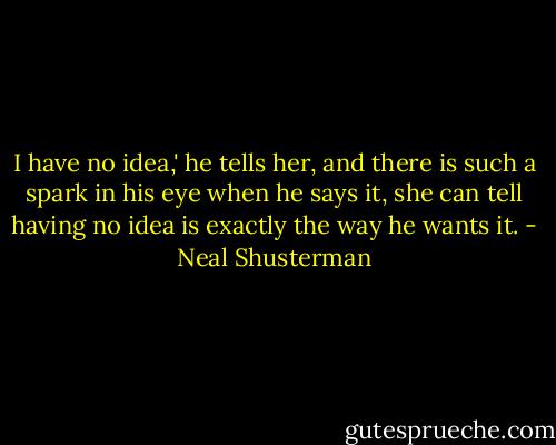 I have no idea,' he tells her, and there is such a spark in his eye when he says it, she can tell having no idea is exactly the way he wants it. - Neal Shusterman
