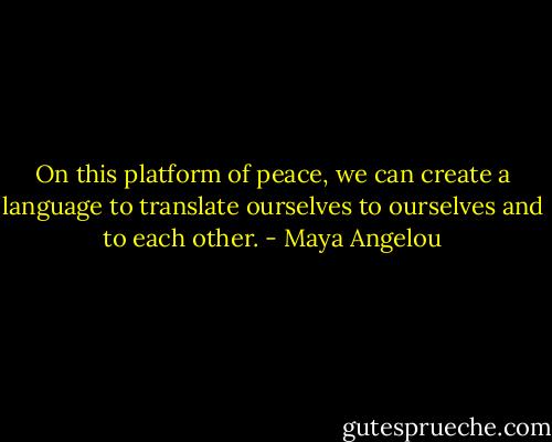 On this platform of peace, we can create a language<br />to translate ourselves to ourselves and to each other. - Maya Angelou
