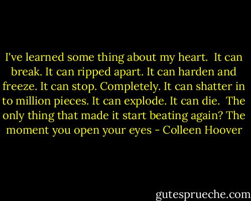 I've learned some thing about my heart.<br /><br />It can break.<br />It can ripped apart.<br />It can harden and freeze.<br />It can stop. Completely.<br />It can shatter in to million pieces.<br />It can explode.<br />It can die.<br /><br />The only thing that made it start beating again?<br />The moment you open your eyes - Colleen Hoover