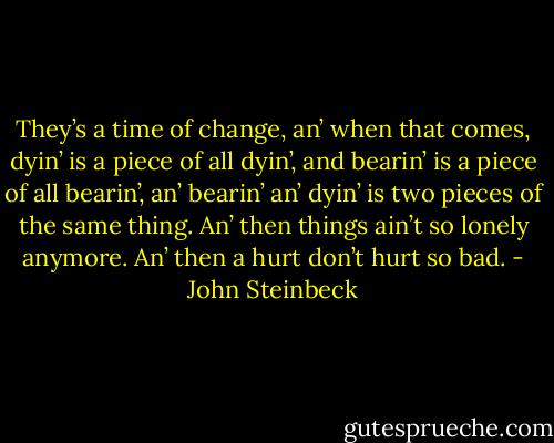 They’s a time of change, an’ when that comes, dyin’ is a piece of all dyin’, and bearin’ is a piece of all bearin’, an’ bearin’ an’ dyin’ is two pieces of the same thing. An’ then things ain’t so lonely anymore. An’ then a hurt don’t hurt so bad. - John Steinbeck