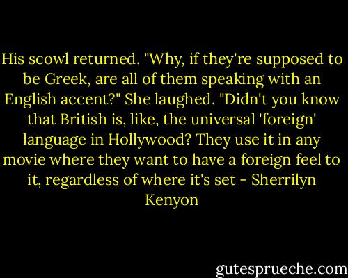 His scowl returned. "Why, if they're supposed to be Greek, are all of them speaking with an English accent?"<br />She laughed. "Didn't you know that British is, like, the universal 'foreign' language in Hollywood? They use it in any movie where they want to have a foreign feel to it, regardless of where it's set - Sherrilyn Kenyon