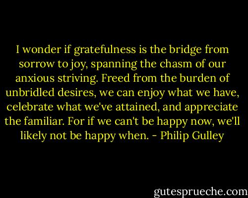 I wonder if gratefulness is the bridge from sorrow to joy, spanning the chasm of our anxious striving. Freed from the burden of unbridled desires, we can enjoy what we have, celebrate what we've attained, and appreciate the familiar. For if we can't be happy now, we'll likely not be happy when. - Philip Gulley