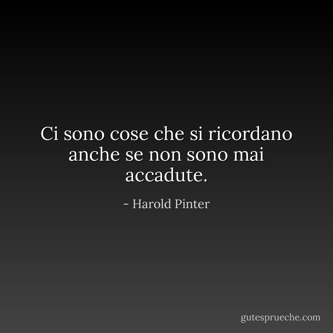 Ci sono cose che si ricordano anche se non sono mai accadute. - Harold Pinter