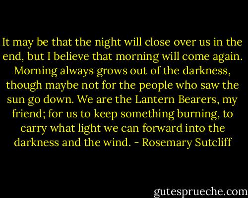 It may be that the night will close over us in the end, but I believe that morning will come again. Morning always grows out of the darkness, though maybe not for the people who saw the sun go down. We are the Lantern Bearers, my friend; for us to keep something burning, to carry what light we can forward into the darkness and the wind. - Rosemary Sutcliff