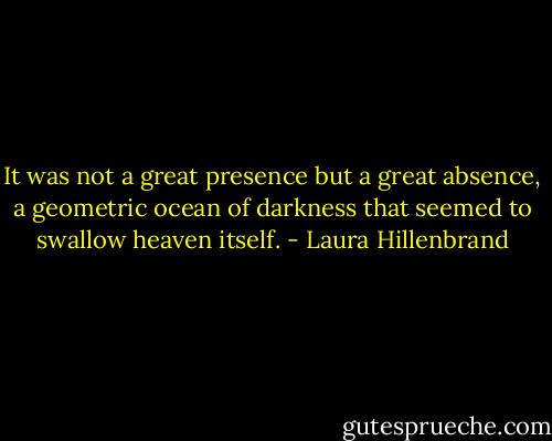 It was not a great presence but a great absence, a geometric ocean of darkness that seemed to swallow heaven itself. - Laura Hillenbrand