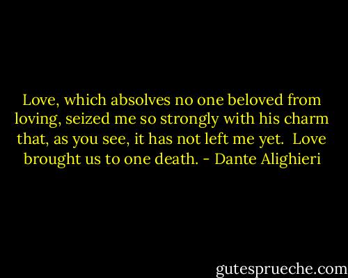 Love, which absolves no one beloved from loving,<br />seized me so strongly with his charm that,<br />as you see, it has not left me yet.<br /><br />Love brought us to one death. - Dante Alighieri