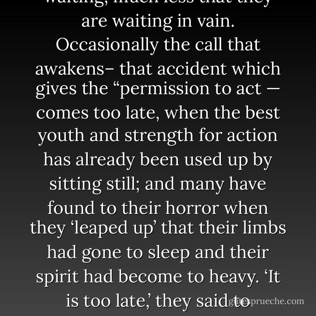 [I]n nooks all over the earth sit men who are waiting, scarcely knowing in what way they are waiting, much less that they are waiting in vain. Occasionally the call that awakens– that accident which gives the “permission to act — comes too late, when the best youth and strength for action has already been used up by sitting still; and many have found to their horror when they ‘leaped up’ that their limbs had gone to sleep and their spirit had become to heavy. ‘It is too late,’ they said to themselves, having lost their faith in themselves and henceforth forever useless. - Friedrich Nietzsche