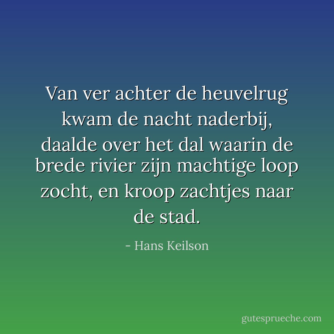 Van ver achter de heuvelrug kwam de nacht naderbij, daalde over het dal waarin de brede rivier zijn machtige loop zocht, en kroop zachtjes naar de stad. - Hans Keilson