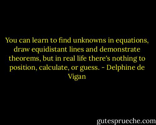 You can learn to find unknowns in equations, draw equidistant lines and demonstrate theorems, but in real life there's nothing to position, calculate, or guess. - Delphine de Vigan