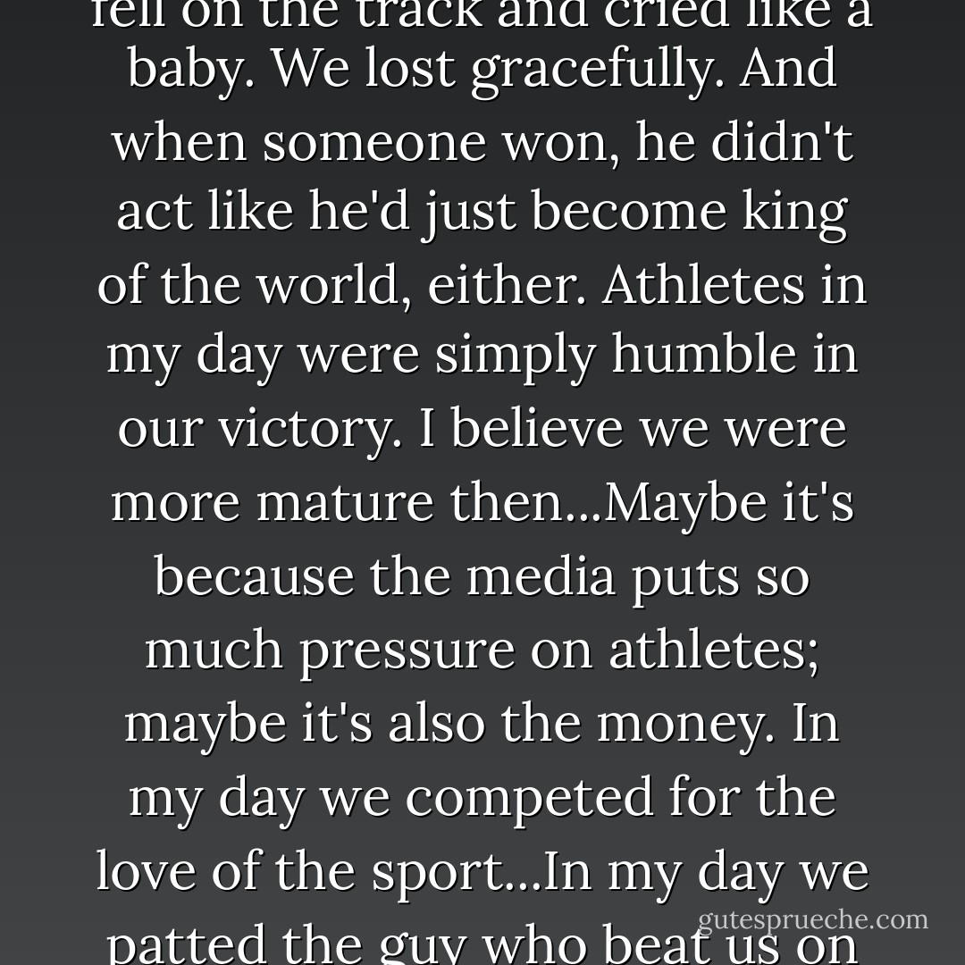 Someone who doesn't make the (Olympic) team might weep and collapse. In my day no one fell on the track and cried like a baby. We lost gracefully. And when someone won, he didn't act like he'd just become king of the world, either. Athletes in my day were simply humble in our victory.<br />I believe we were more mature then...Maybe it's because the media puts so much pressure on athletes; maybe it's also the money. In my day we competed for the love of the sport...In my day we patted the guy who beat us on the back, wished him well, and that was it. - Louis Zamperini