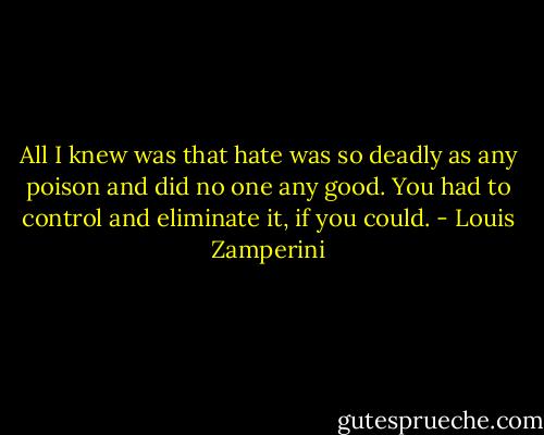 All I knew was that hate was so deadly as any poison and did no one any good. You had to control and eliminate it, if you could. - Louis Zamperini