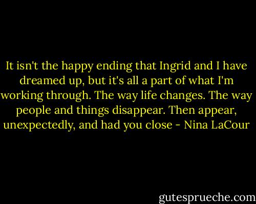 It isn't the happy ending that Ingrid and I have dreamed up, but it's all a part of what I'm working through. The way life changes. The way people and things disappear. Then appear, unexpectedly, and had you close - Nina LaCour