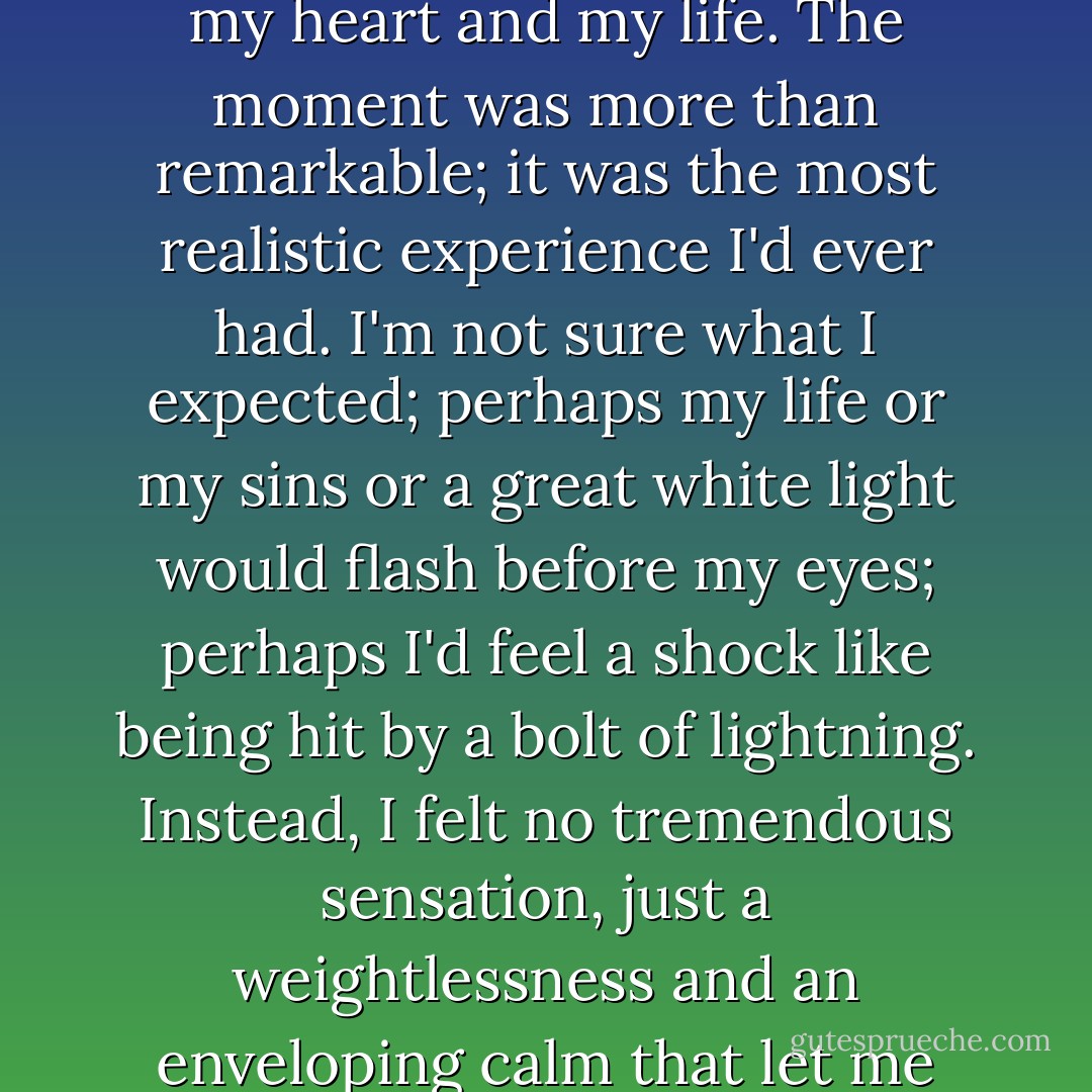 (after asking Christ into his heart) I waited. And then, true to His promise, He came into my heart and my life. The moment was more than remarkable; it was the most realistic experience I'd ever had. I'm not sure what I expected; perhaps my life or my sins or a great white light would flash before my eyes; perhaps I'd feel a shock like being hit by a bolt of lightning. Instead, I felt no tremendous sensation, just a weightlessness and an enveloping calm that let me know that Christ had come into my heart. - Louis Zamperini