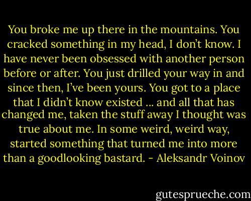 You broke me up there in the mountains. You cracked something in my head, I don’t know. I have never been obsessed with another person before or after. You just drilled your way in and since then, I’ve been yours. You got to a place that I didn’t know existed ... and all that has changed me, taken the stuff away I thought was true about me. In some weird, weird way, started something that turned me into more than a goodlooking bastard. - Aleksandr Voinov