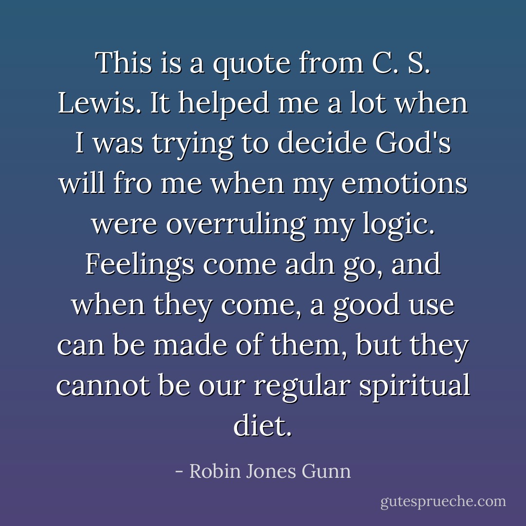This is a quote from C. S. Lewis. It helped me a lot when I was trying to decide God's will fro me when my emotions were overruling my logic. Feelings come adn go, and when they come, a good use can be made of them, but they cannot be our regular spiritual diet. - Robin Jones Gunn