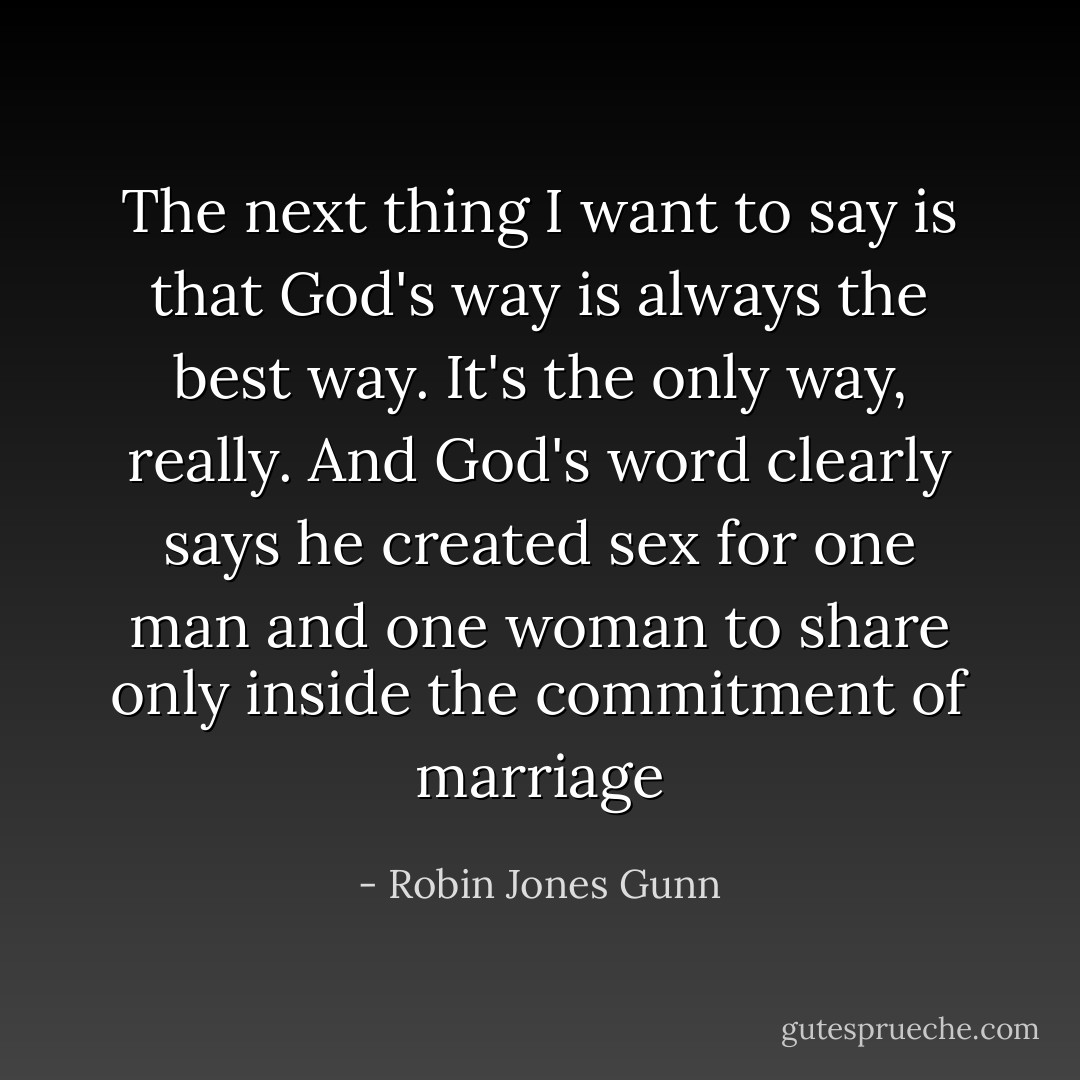 The next thing I want to say is that God's way is always the best way. It's the only way, really. And God's word clearly says he created sex for one man and one woman to share only inside the commitment of marriage - Robin Jones Gunn