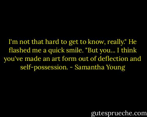 I'm not that hard to get to know, really." He flashed me a quick smile. "But you... I think you've made an art form out of deflection and self-possession. - Samantha Young