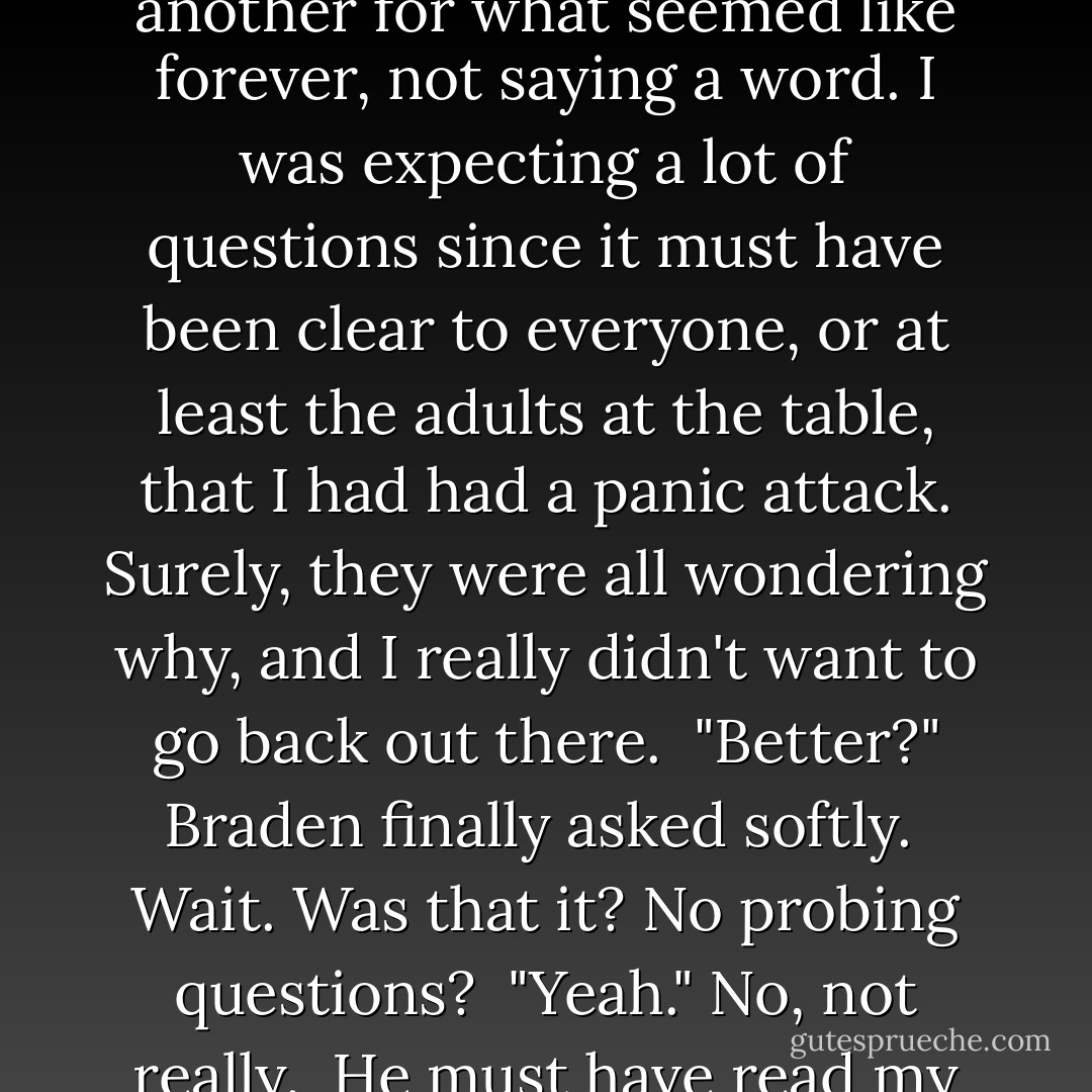 When I didn't say anything, he came closer, dropping slowly to his haunches so we were at eye level. My eyes searched his gorgeous face and for once, I wished I could break my own damn rules. I had a feeling Braden would be able to make me forget everything for a while.<br /><br />We gazed at one another for what seemed like forever, not saying a word. I was expecting a lot of questions since it must have been clear to everyone, or at least the adults at the table, that I had had a panic attack. Surely, they were all wondering why, and I really didn't want to go back out there.<br /><br />"Better?" Braden finally asked softly.<br /><br /><i>Wait. Was that it? No probing questions?</i><br /><br />"Yeah." <i>No, not really.</i><br /><br />He must have read my reaction to his question in my face because he cocked his head to the side, his gaze thoughtful. "You don't need to tell me."<br /><br />I cracked a humorless smile. "I'll just let you think I'm bat-shit crazy."<br /><br />Braden smiled back at me. "I already know that. - Samantha Young