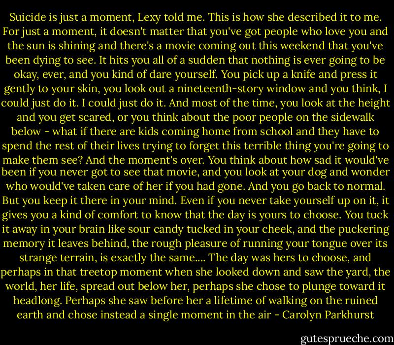 Suicide is just a moment, Lexy told me. This is how she described it to me. For just a moment, it doesn't matter that you've got people who love you and the sun is shining and there's a movie coming out this weekend that you've been dying to see. It hits you all of a sudden that nothing is ever going to be okay, ever, and you kind of dare yourself. You pick up a knife and press it gently to your skin, you look out a nineteenth-story window and you think, I could just do it. I could just do it. And most of the time, you look at the height and you get scared, or you think about the poor people on the sidewalk below - what if there are kids coming home from school and they have to spend the rest of their lives trying to forget this terrible thing you're going to make them see? And the moment's over. You think about how sad it would've been if you never got to see that movie, and you look at your dog and wonder who would've taken care of her if you had gone. And you go back to normal. But you keep it there in your mind. Even if you never take yourself up on it, it gives you a kind of comfort to know that the day is yours to choose. You tuck it away in your brain like sour candy tucked in your cheek, and the puckering memory it leaves behind, the rough pleasure of running your tongue over its strange terrain, is exactly the same.... The day was hers to choose, and perhaps in that treetop moment when she looked down and saw the yard, the world, her life, spread out below her, perhaps she chose to plunge toward it headlong. Perhaps she saw before her a lifetime of walking on the ruined earth and chose instead a single moment in the air - Carolyn Parkhurst