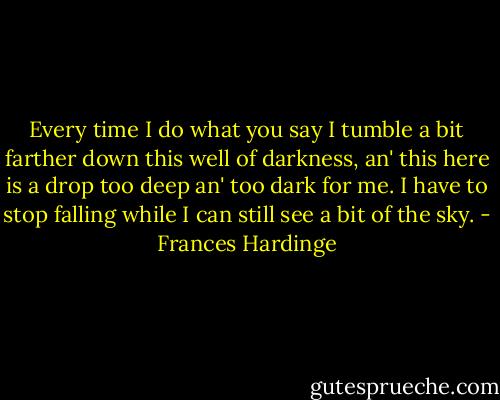 Every time I do what you say I tumble a bit farther down this well of darkness, an' this here is a drop too deep an' too dark for me. I have to stop falling while I can still see a bit of the sky. - Frances Hardinge