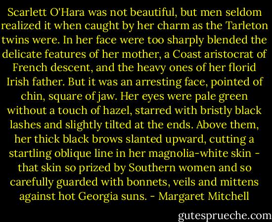Scarlett O'Hara was not beautiful, but men seldom realized it when caught by her charm as the Tarleton twins were. In her face were too sharply blended the delicate features of her mother, a Coast aristocrat of French descent, and the heavy ones of her florid Irish father. But it was an arresting face, pointed of chin, square of jaw. Her eyes were pale green without a touch of hazel, starred with bristly black lashes and slightly tilted at the ends. Above them, her thick black brows slanted upward, cutting a startling oblique line in her magnolia-white skin - that skin so prized by Southern women and so carefully guarded with bonnets, veils and mittens against hot Georgia suns. - Margaret Mitchell