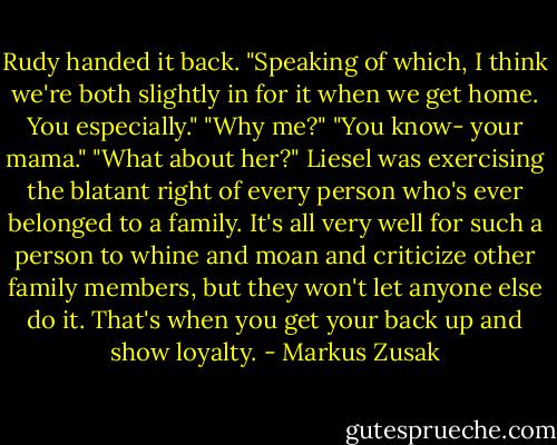 Rudy handed it back. "Speaking of which, I think we're both slightly in for it when we get home. You especially."<br />"Why me?"<br />"You know- your mama."<br />"What about her?" Liesel was exercising the blatant right of every person who's ever belonged to a family. It's all very well for such a person to whine and moan and criticize other family members, but they won't let anyone else do it. That's when you get your back up and show loyalty. - Markus Zusak