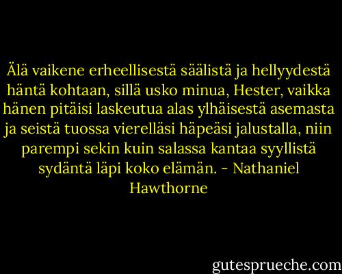 Älä vaikene erheellisestä säälistä ja hellyydestä häntä kohtaan, sillä usko minua, Hester, vaikka hänen pitäisi laskeutua alas ylhäisestä asemasta ja seistä tuossa vierelläsi häpeäsi jalustalla, niin parempi sekin kuin salassa kantaa syyllistä sydäntä läpi koko elämän. - Nathaniel Hawthorne