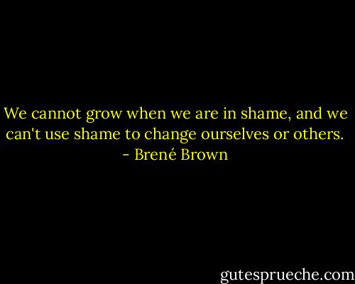 We cannot grow when we are in shame, and we can't use shame to change ourselves or others. - Brené Brown