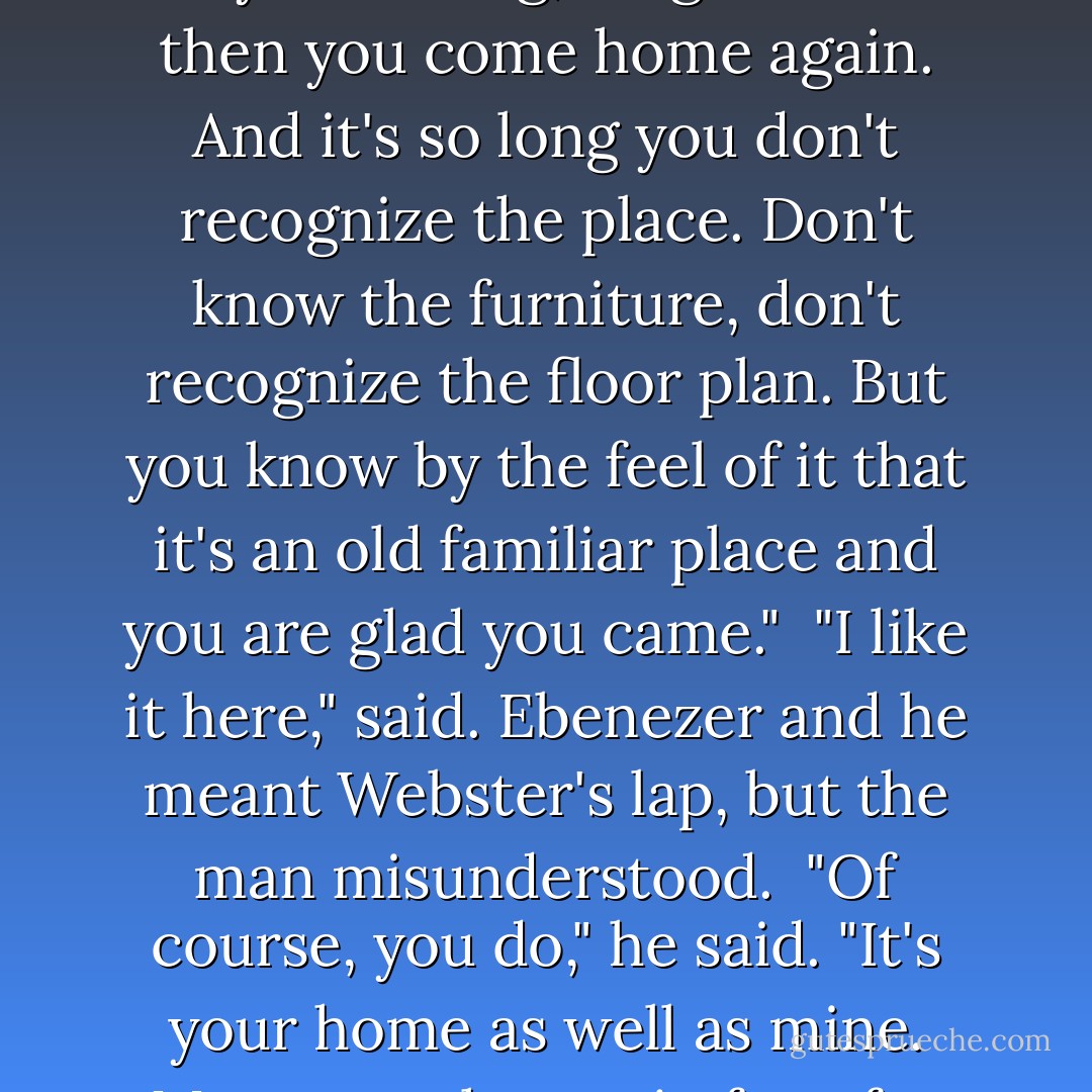 It's like coming home," said Webster and he wasn't talking to the dog. "It's like you've been away for a long, long time and then you come home again. And it's so long you don't recognize the place. Don't know the furniture, don't recognize the floor plan. But you know by the feel of it that it's an old familiar place and you are glad you came."<br /><br />"I like it here," said. Ebenezer and he meant Webster's lap, but the man misunderstood.<br /><br />"Of course, you do," he said. "It's your home as well as mine. More your home, in fact, for you stayed here and took care of it while I forgot about it. - Clifford D. Simak