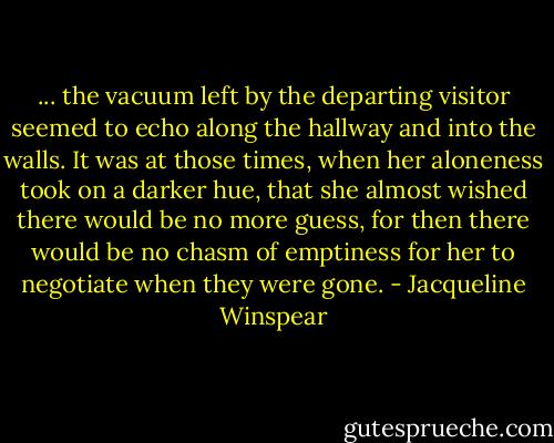 ... the vacuum left by the departing visitor seemed to echo along the hallway and into the walls. It was at those times, when her aloneness took on a darker hue, that she almost wished there would be no more guess, for then there would be no chasm of emptiness for her to negotiate when they were gone. - Jacqueline Winspear