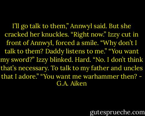 I’ll go talk to them,” Annwyl said. But she cracked her knuckles. “Right now.”<br />Izzy cut in front of Annwyl, forced a smile. “Why don’t I talk to them? Daddy listens to me.”<br />“You want my sword?”<br />Izzy blinked. Hard. “No. I don’t think that’s necessary. To talk to my father and uncles that I adore.”<br />“You want me warhammer then? - G.A. Aiken