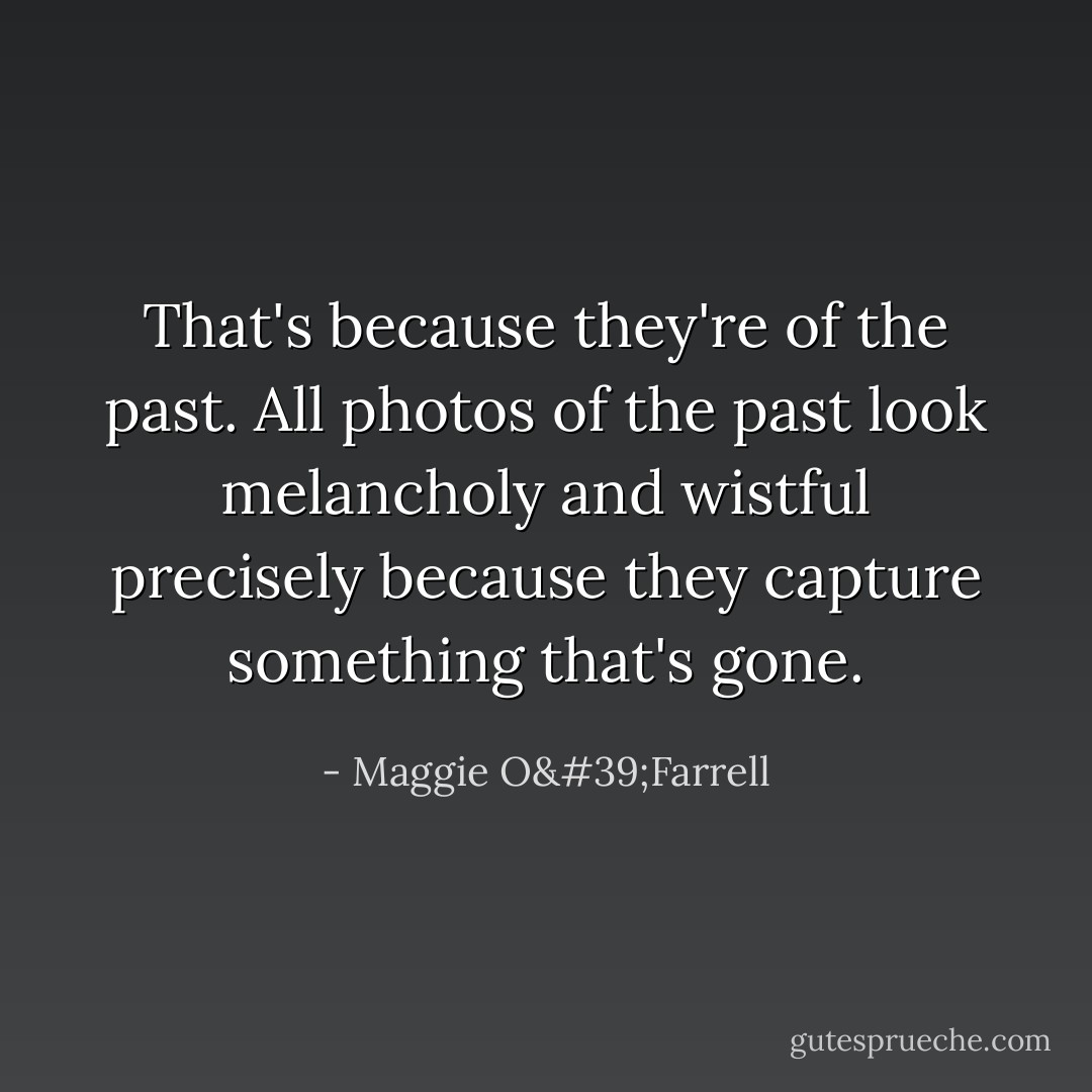 That's because they're of the past. All photos of the past look melancholy and wistful precisely because they capture something that's gone. - Maggie O'Farrell